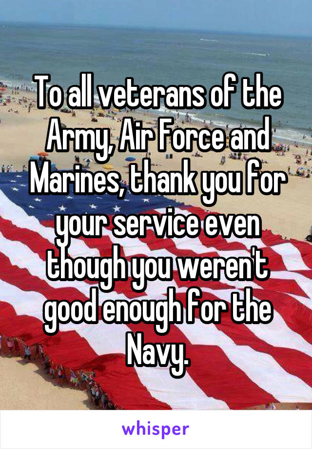To all veterans of the Army, Air Force and Marines, thank you for your service even though you weren't good enough for the Navy.