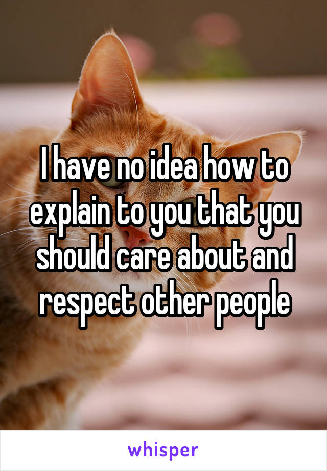 I have no idea how to explain to you that you should care about and respect other people