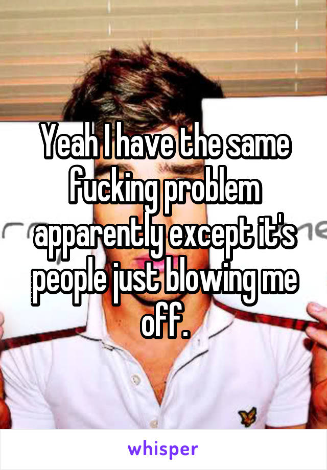 Yeah I have the same fucking problem apparently except it's people just blowing me off.