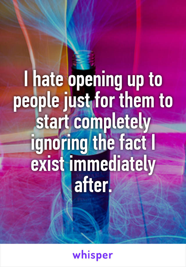 I hate opening up to people just for them to start completely ignoring the fact I exist immediately after.