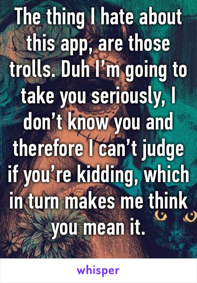 The thing I hate about this app, are those trolls. Duh I’m going to take you seriously, I don’t know you and therefore I can’t judge if you’re kidding, which in turn makes me think you mean it.