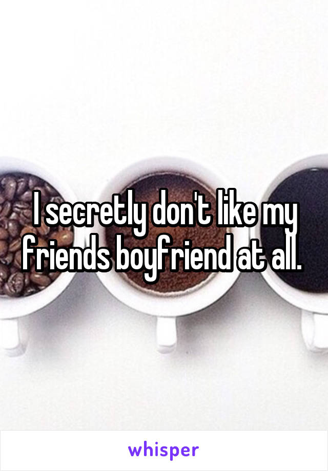 I secretly don't like my friends boyfriend at all. 