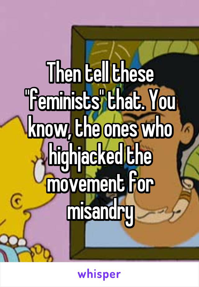 Then tell these "feminists" that. You know, the ones who highjacked the movement for misandry