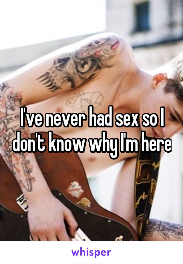 I've never had sex so I don't know why I'm here