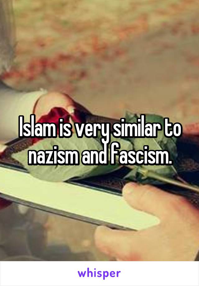 Islam is very similar to nazism and fascism.