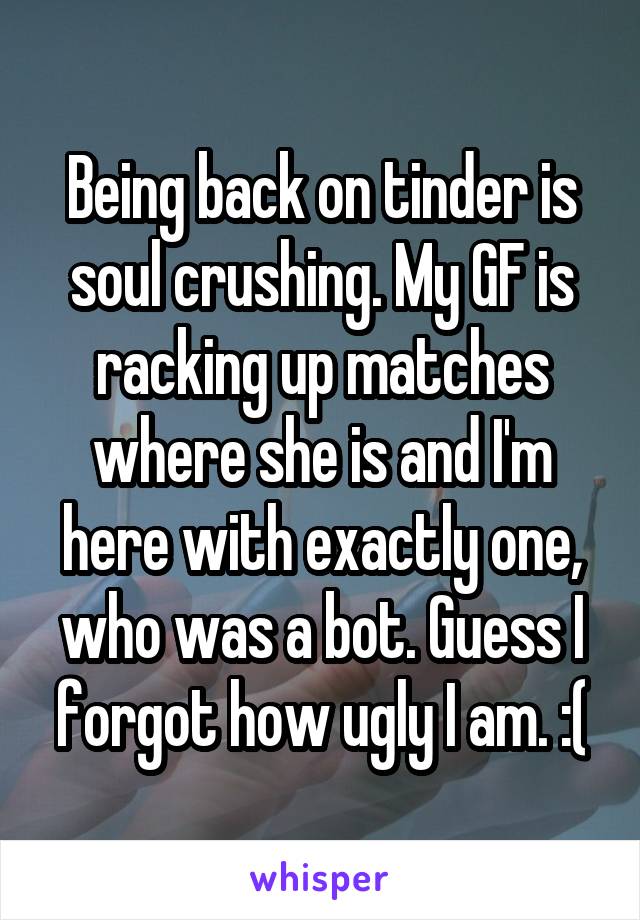 Being back on tinder is soul crushing. My GF is racking up matches where she is and I'm here with exactly one, who was a bot. Guess I forgot how ugly I am. :(