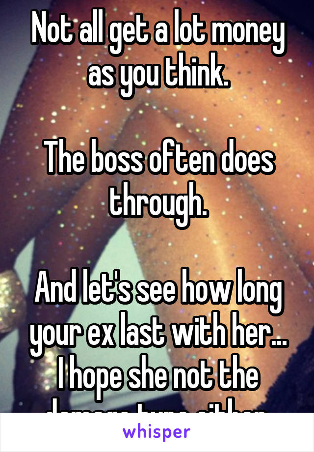 Not all get a lot money as you think.

The boss often does through.

And let's see how long your ex last with her...
I hope she not the damage type either.
