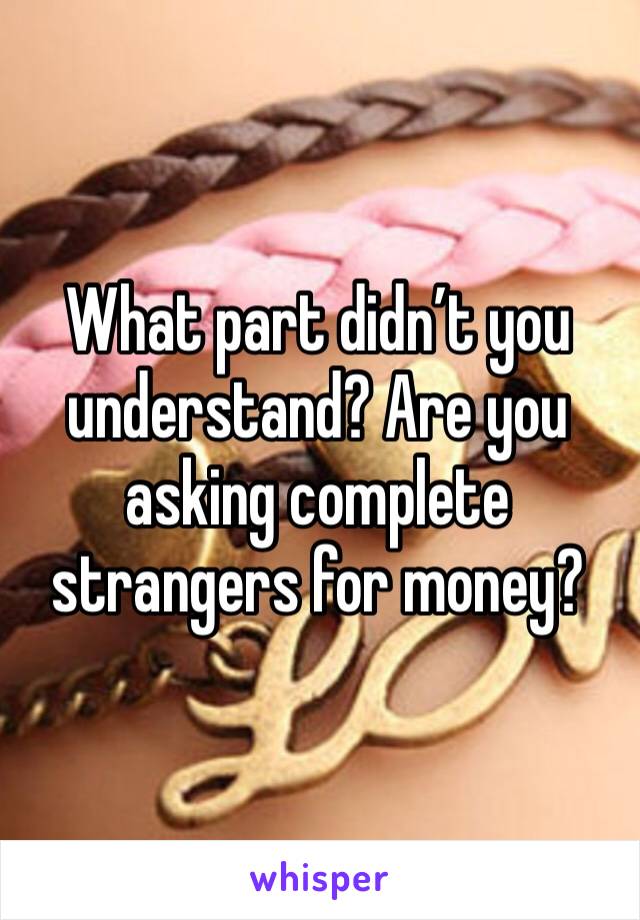What part didn’t you understand? Are you asking complete strangers for money?