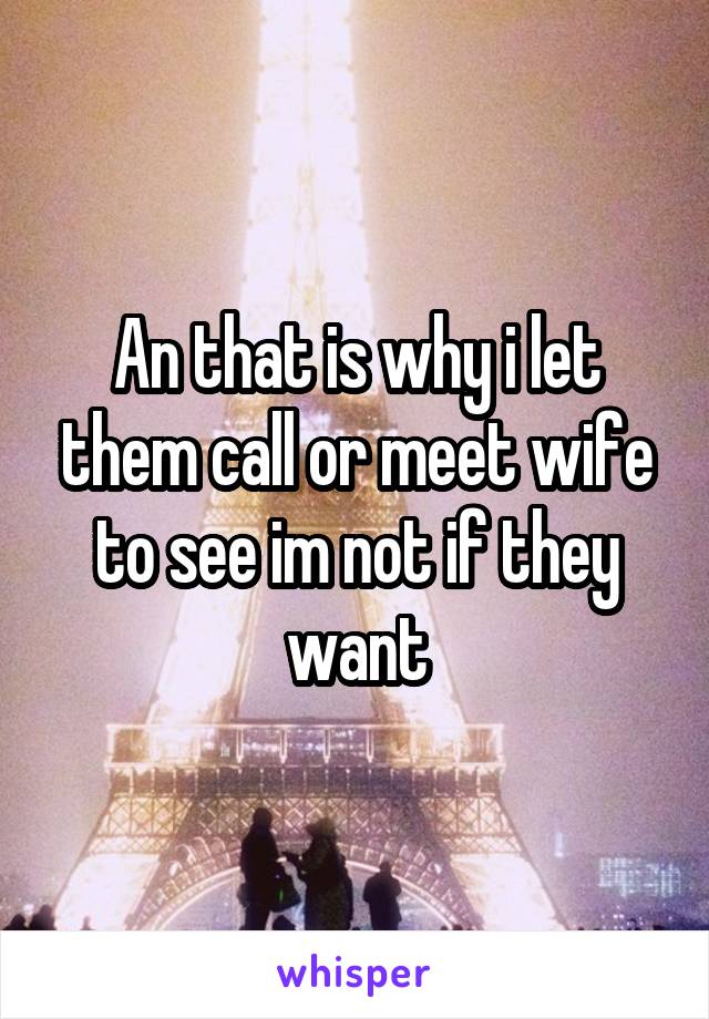 An that is why i let them call or meet wife to see im not if they want