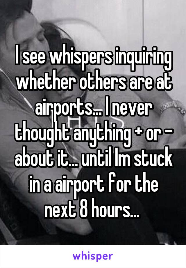 I see whispers inquiring whether others are at airports... I never thought anything + or - about it... until Im stuck in a airport for the next 8 hours... 