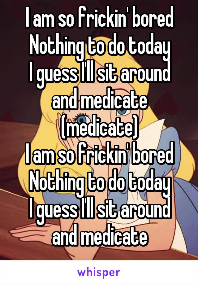 I am so frickin' bored
Nothing to do today
I guess I'll sit around and medicate (medicate)
I am so frickin' bored
Nothing to do today
I guess I'll sit around and medicate
