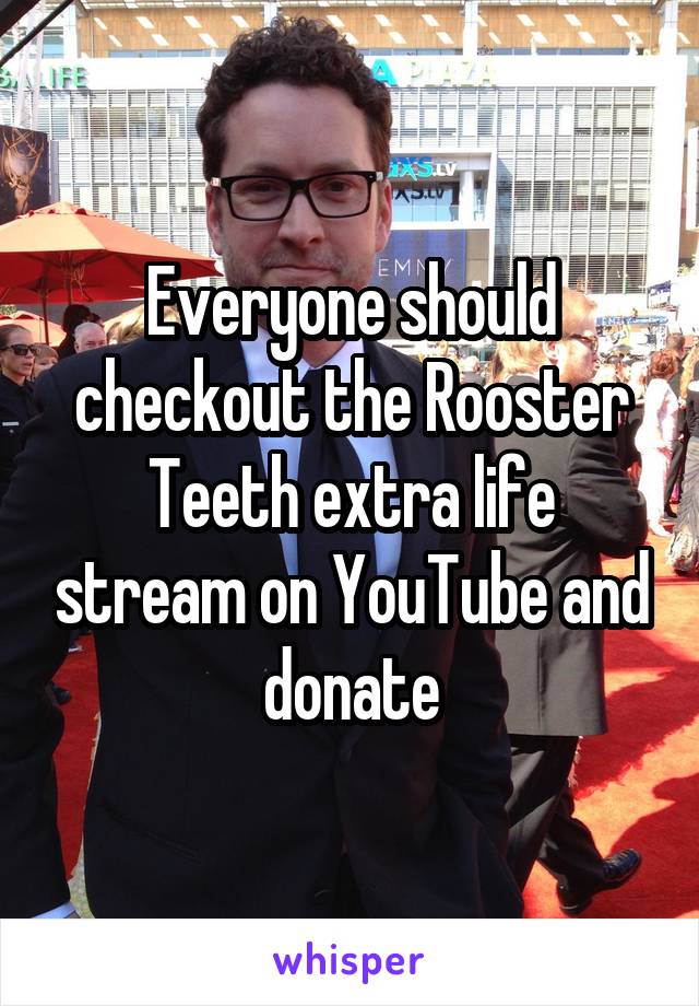 Everyone should checkout the Rooster Teeth extra life stream on YouTube and donate