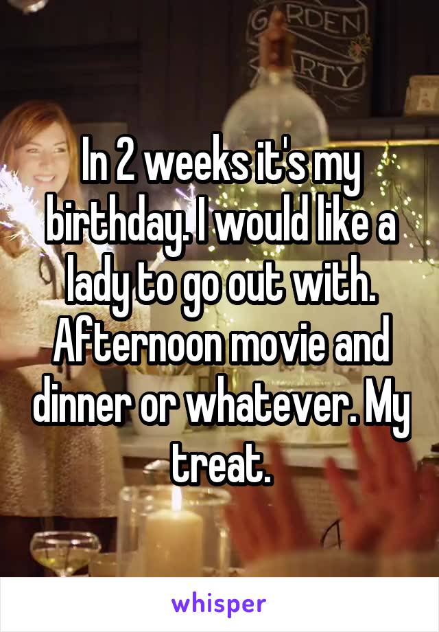 In 2 weeks it's my birthday. I would like a lady to go out with. Afternoon movie and dinner or whatever. My treat.