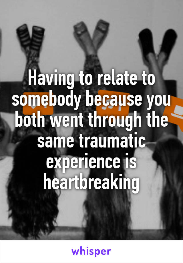 Having to relate to somebody because you both went through the same traumatic experience is heartbreaking