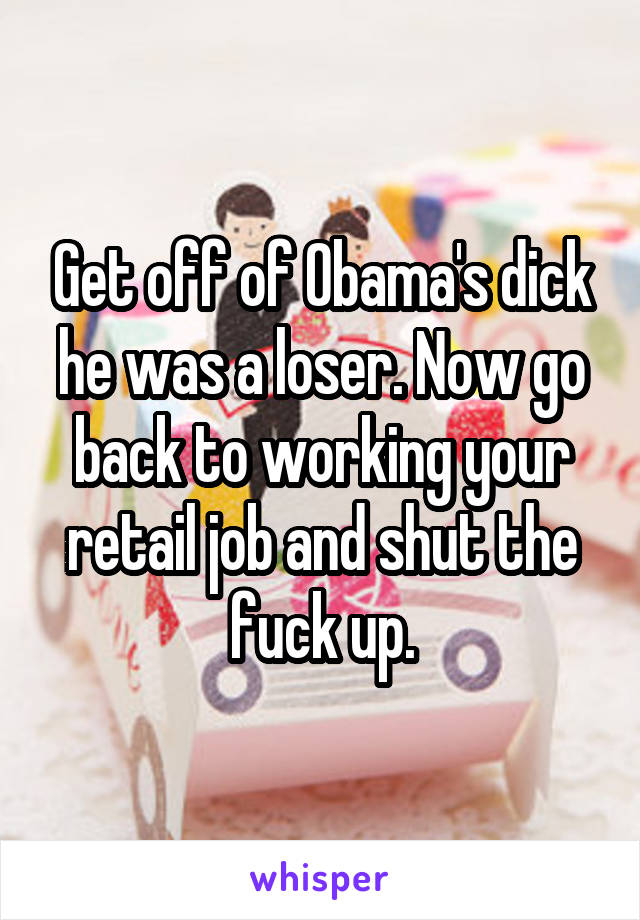 Get off of Obama's dick he was a loser. Now go back to working your retail job and shut the fuck up.