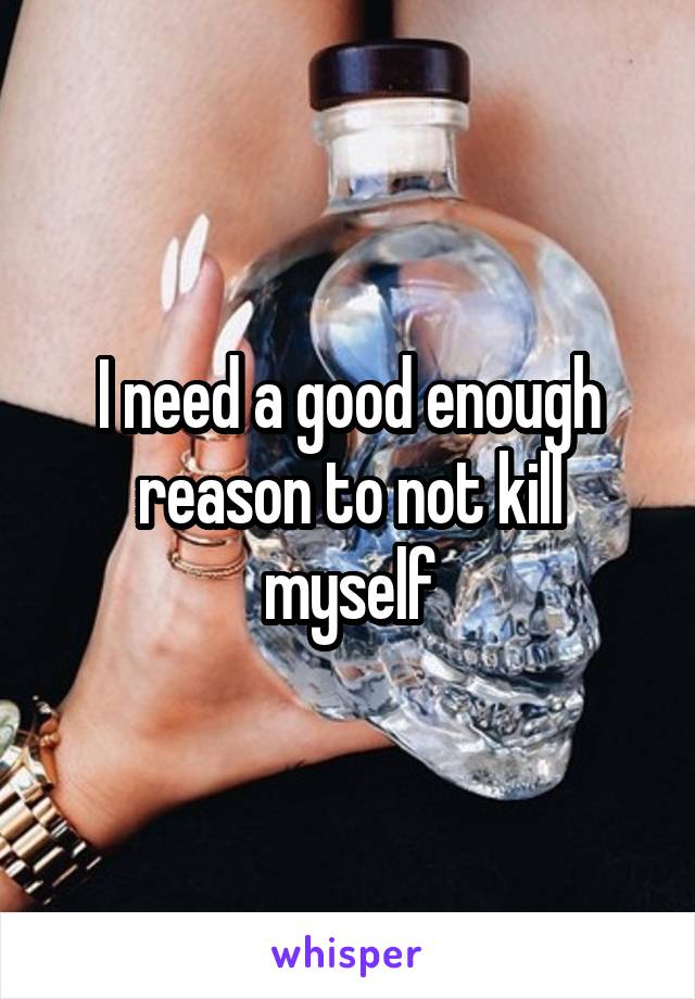I need a good enough reason to not kill myself