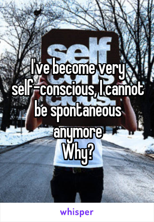 I've become very self-conscious, I cannot be spontaneous anymore
Why?