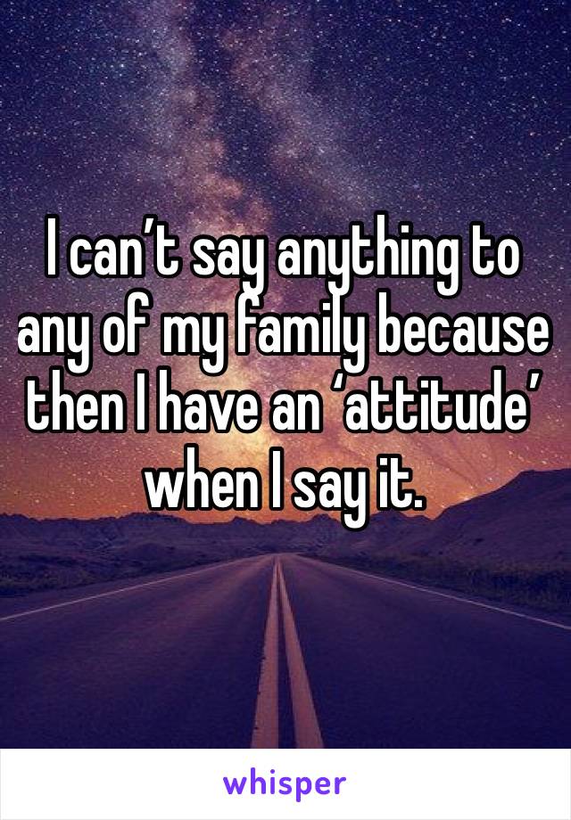 I can’t say anything to any of my family because then I have an ‘attitude’ when I say it. 