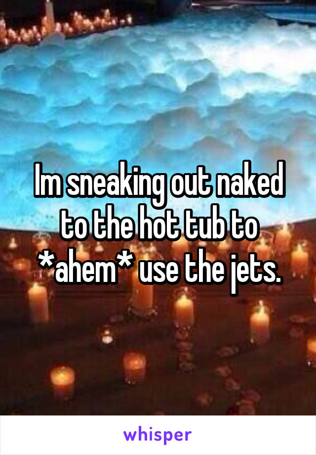Im sneaking out naked to the hot tub to *ahem* use the jets.