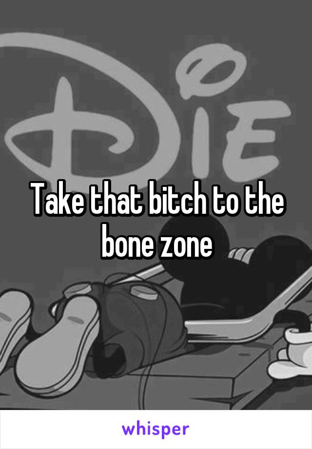 Take that bitch to the bone zone