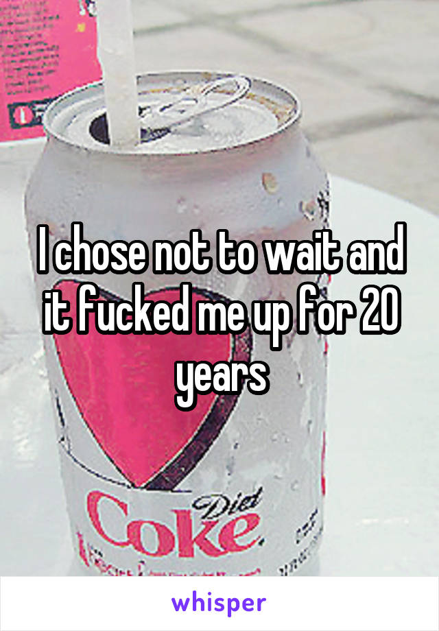 I chose not to wait and it fucked me up for 20 years