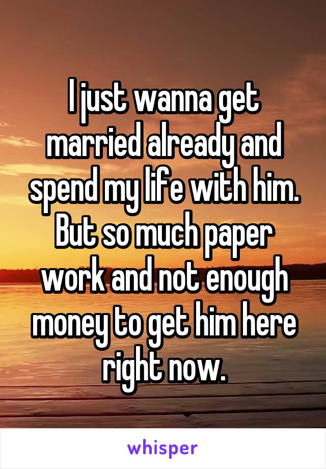 I just wanna get married already and spend my life with him. But so much paper work and not enough money to get him here right now.