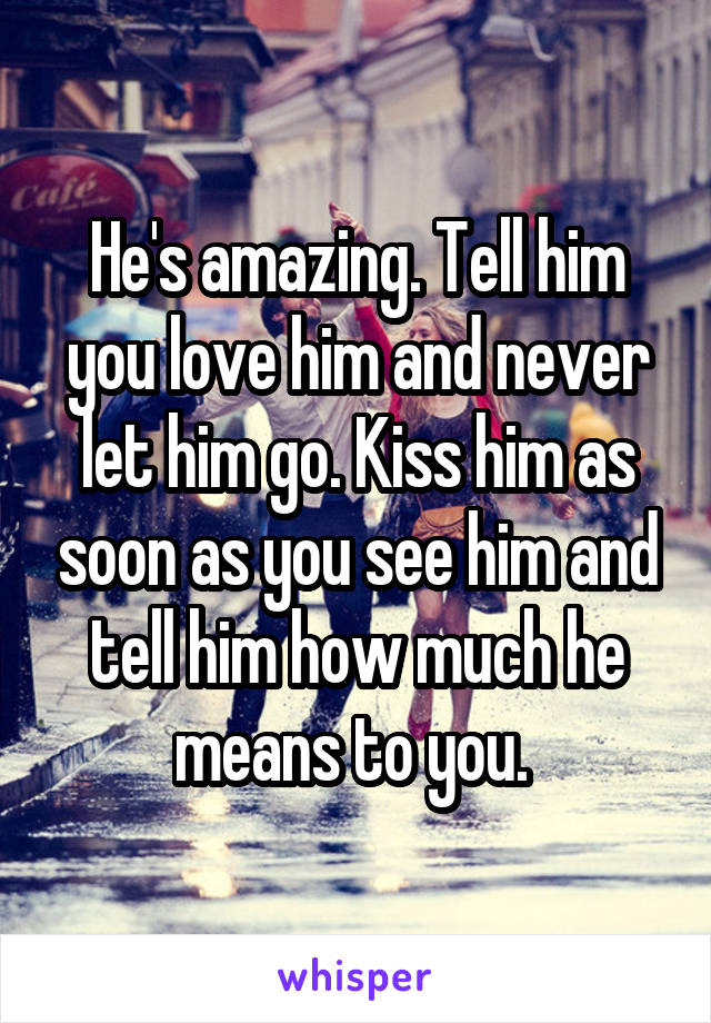 He's amazing. Tell him you love him and never let him go. Kiss him as soon as you see him and tell him how much he means to you. 