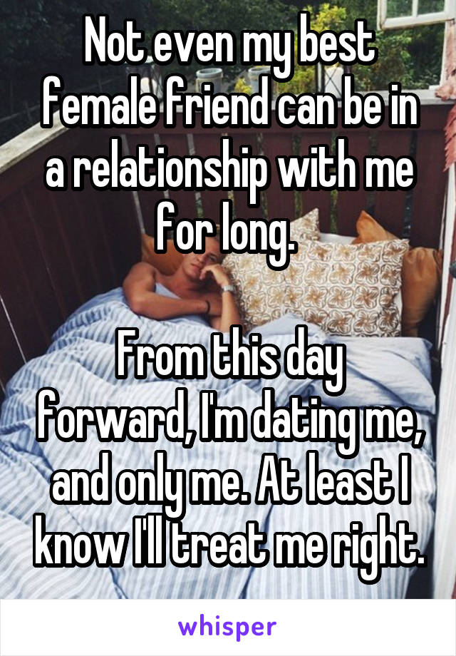 Not even my best female friend can be in a relationship with me for long. 

From this day forward, I'm dating me, and only me. At least I know I'll treat me right. 
