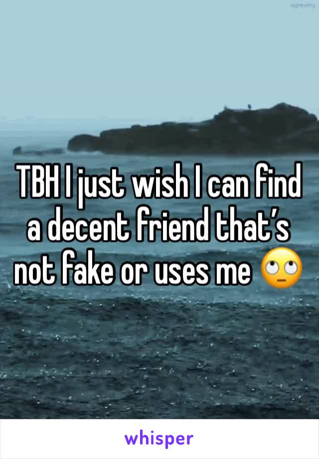 TBH I just wish I can find a decent friend that’s not fake or uses me 🙄