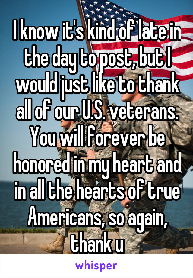 I know it's kind of late in the day to post, but I would just like to thank all of our U.S. veterans. You will forever be honored in my heart and in all the hearts of true Americans, so again, thank u