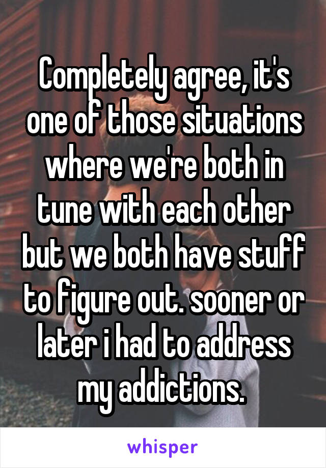 Completely agree, it's one of those situations where we're both in tune with each other but we both have stuff to figure out. sooner or later i had to address my addictions. 