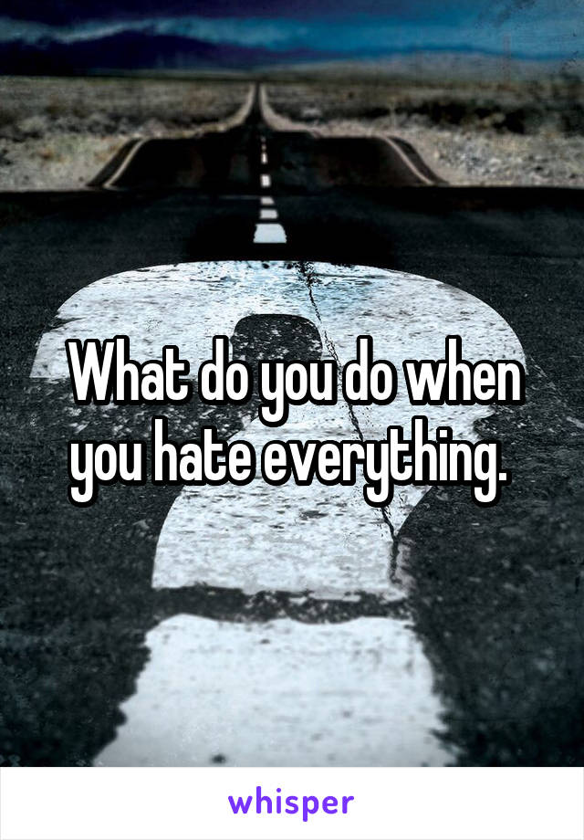 What do you do when you hate everything. 