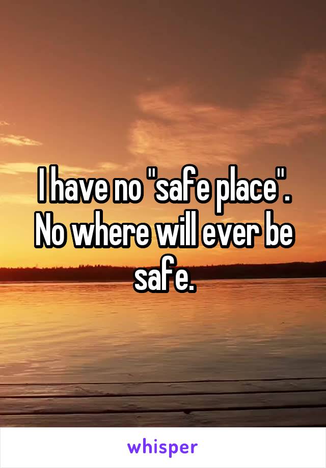 I have no "safe place". No where will ever be safe.