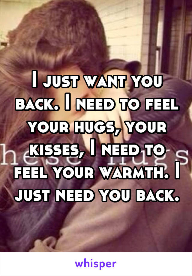 I just want you back. I need to feel your hugs, your kisses, I need to feel your warmth. I just need you back.