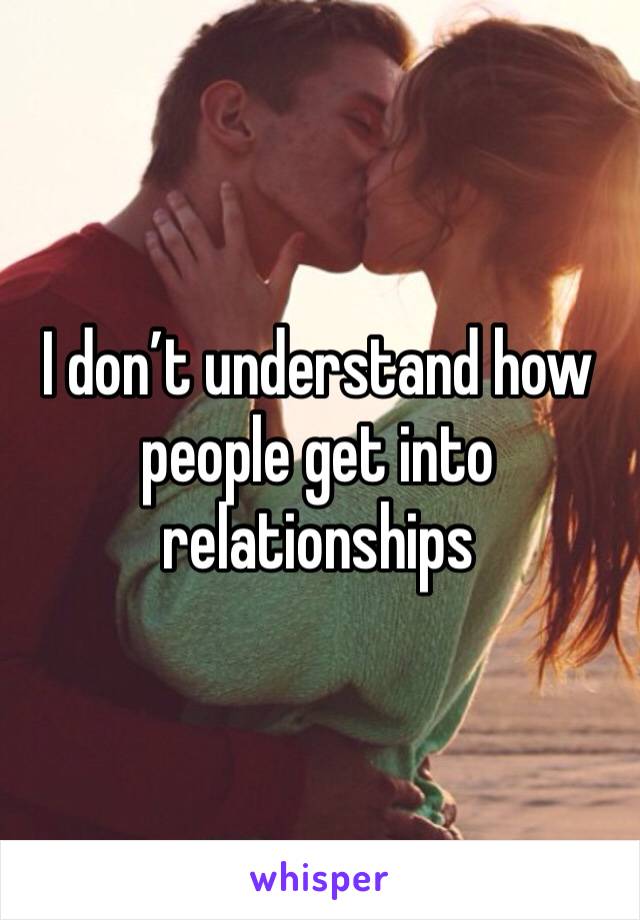 I don’t understand how people get into relationships 