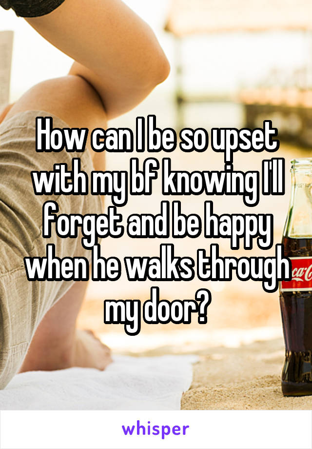 How can I be so upset with my bf knowing I'll forget and be happy when he walks through my door?