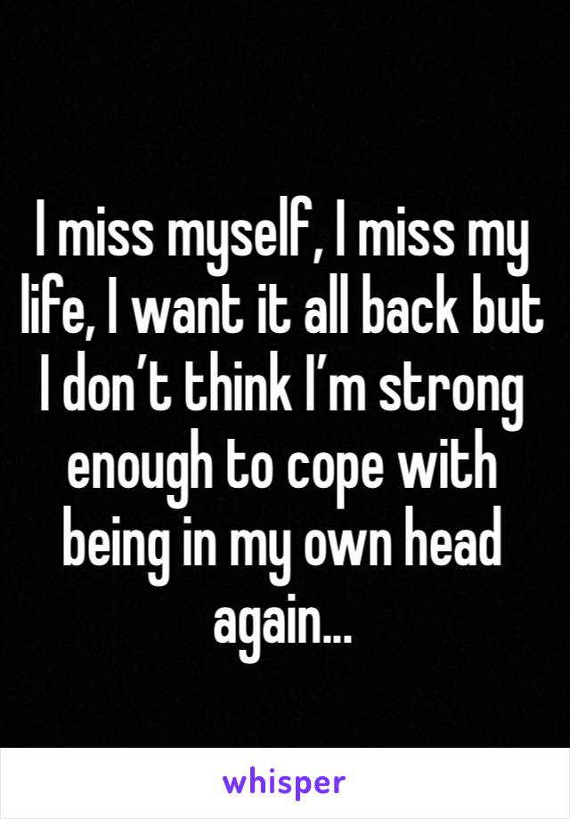 I miss myself, I miss my life, I want it all back but I don’t think I’m strong enough to cope with being in my own head again...