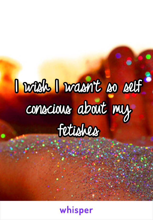 I wish I wasn't so self conscious about my fetishes