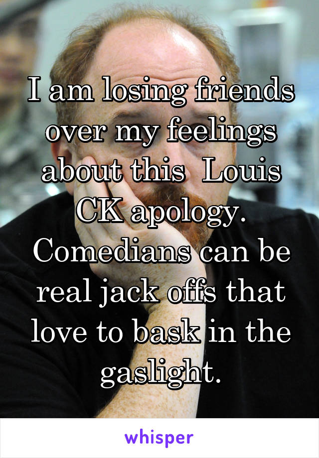 I am losing friends over my feelings about this  Louis CK apology. Comedians can be real jack offs that love to bask in the gaslight.