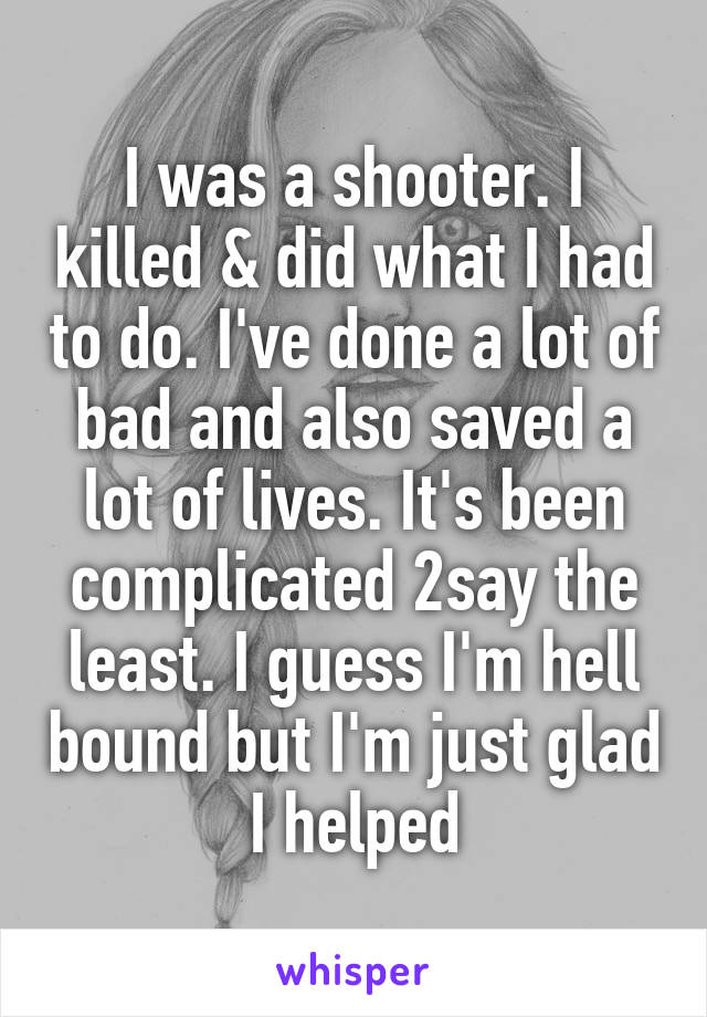 I was a shooter. I killed & did what I had to do. I've done a lot of bad and also saved a lot of lives. It's been complicated 2say the least. I guess I'm hell bound but I'm just glad I helped