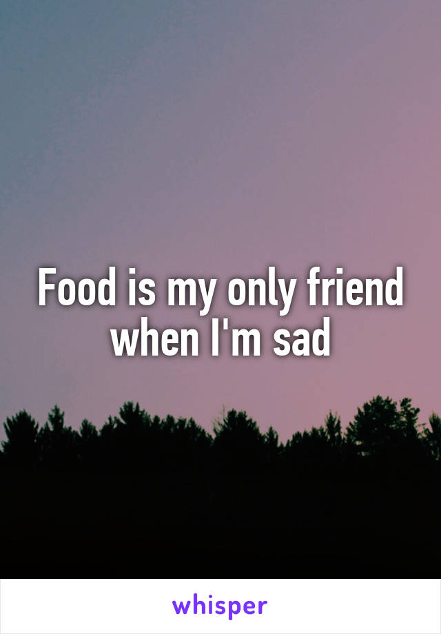 Food is my only friend when I'm sad