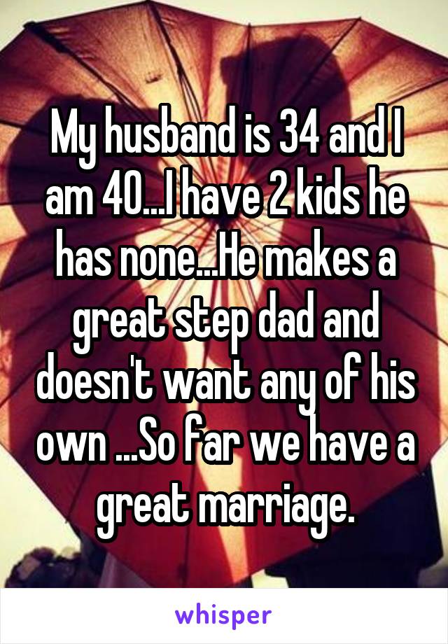 My husband is 34 and I am 40...I have 2 kids he has none...He makes a great step dad and doesn't want any of his own ...So far we have a great marriage.