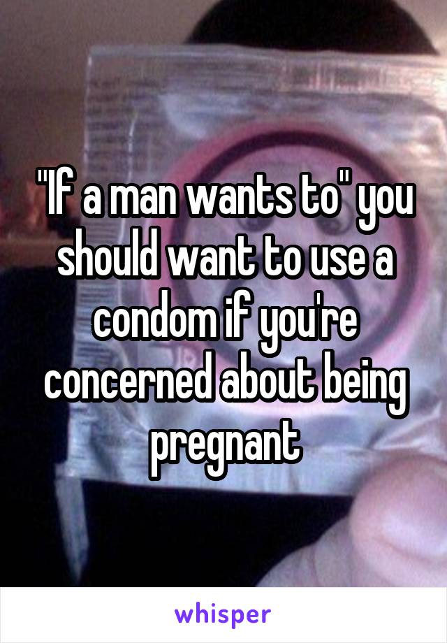 "If a man wants to" you should want to use a condom if you're concerned about being pregnant