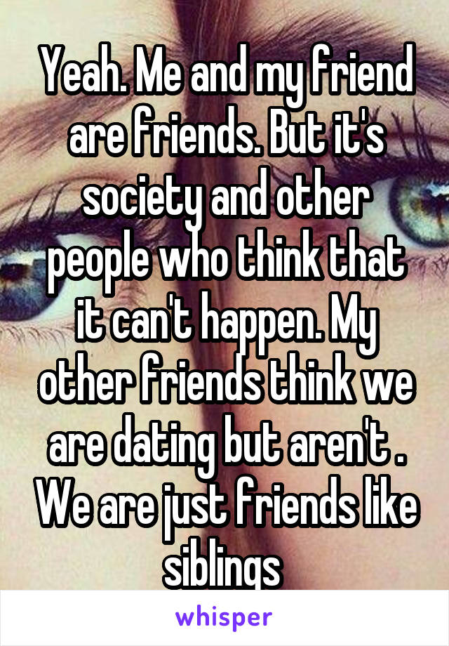 Yeah. Me and my friend are friends. But it's society and other people who think that it can't happen. My other friends think we are dating but aren't . We are just friends like siblings 