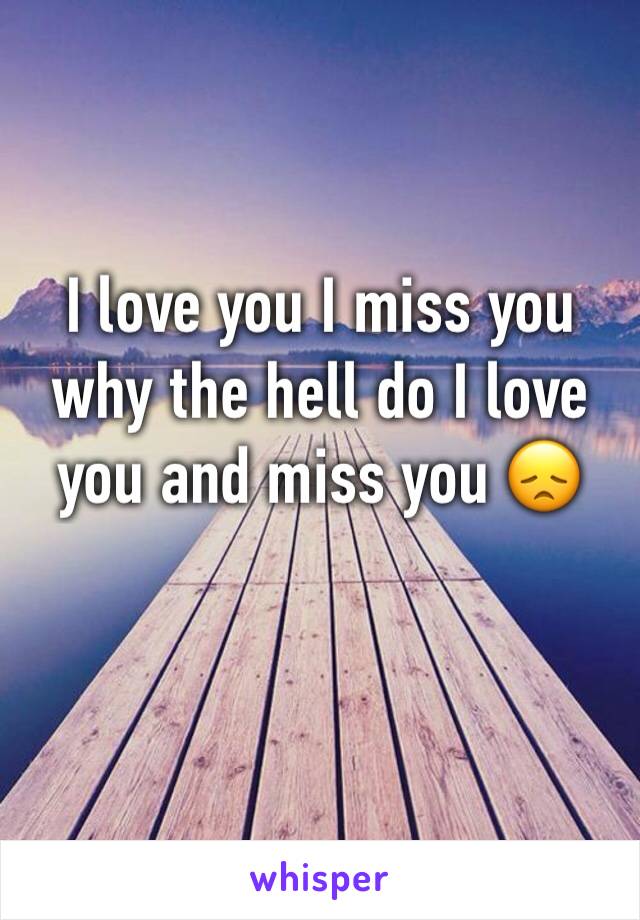 I love you I miss you why the hell do I love you and miss you 😞