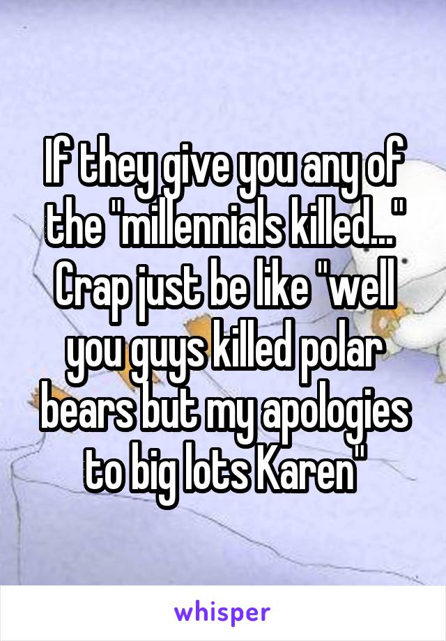 If they give you any of the "millennials killed..." Crap just be like "well you guys killed polar bears but my apologies to big lots Karen"