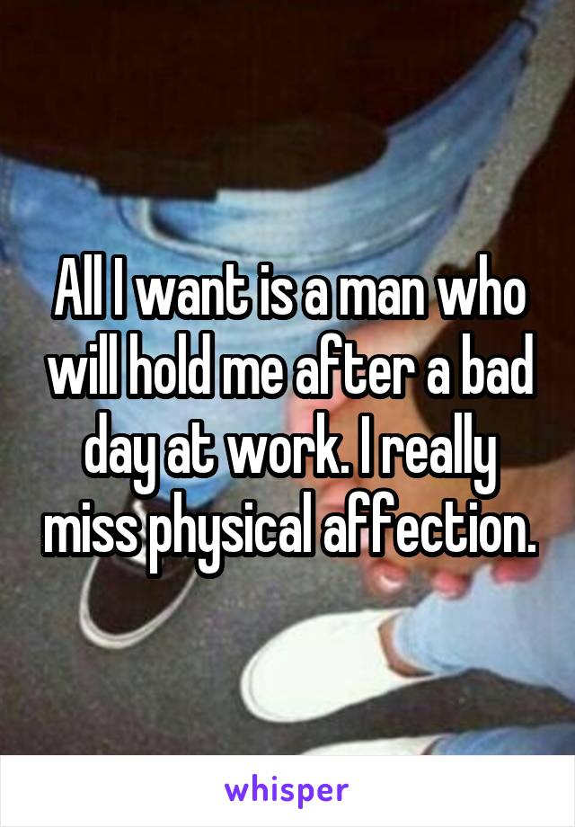 All I want is a man who will hold me after a bad day at work. I really miss physical affection.