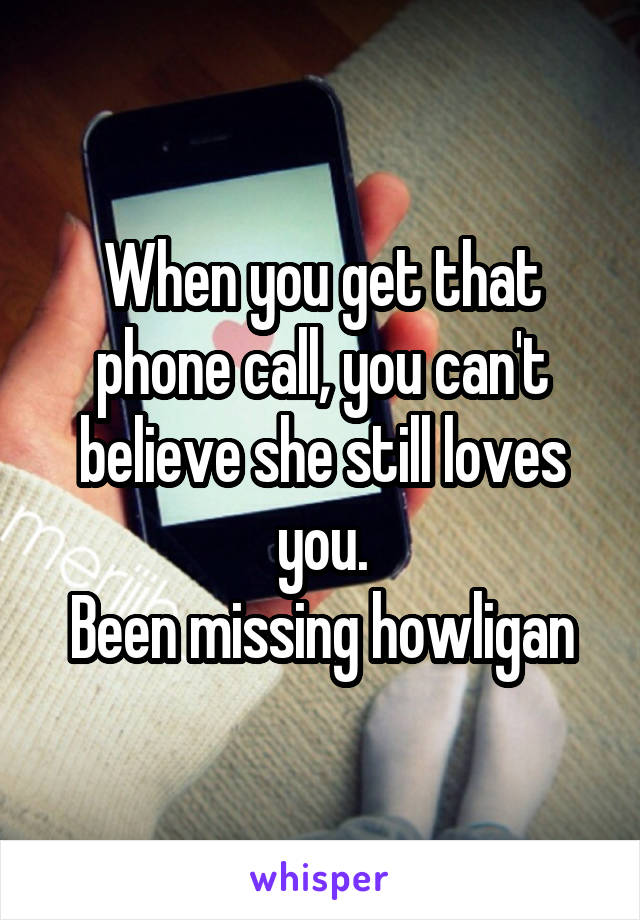 When you get that phone call, you can't believe she still loves you.
Been missing howligan
