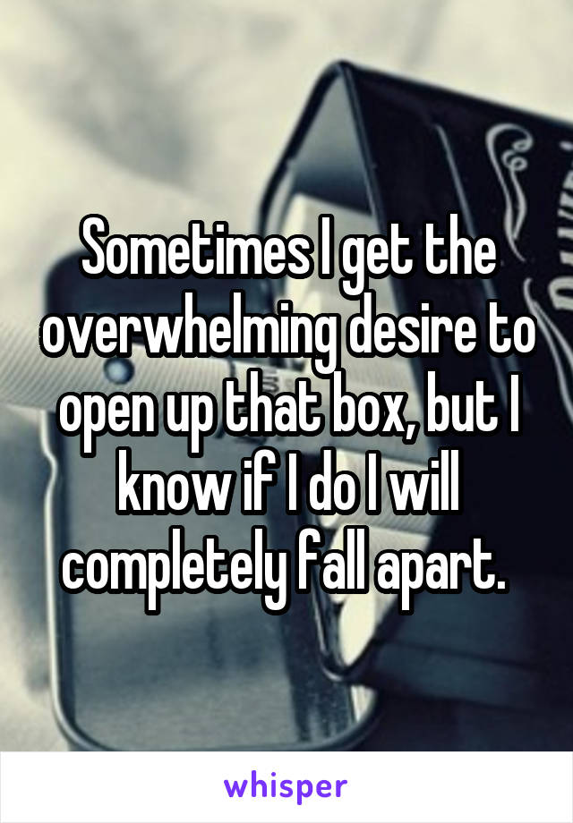 Sometimes I get the overwhelming desire to open up that box, but I know if I do I will completely fall apart. 