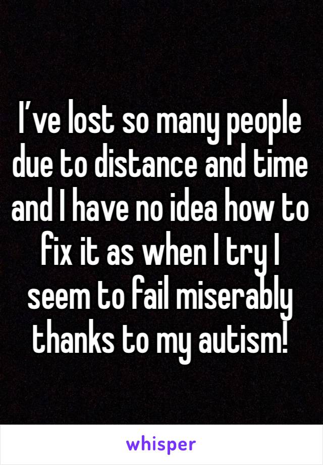 I’ve lost so many people due to distance and time and I have no idea how to fix it as when I try I seem to fail miserably thanks to my autism!